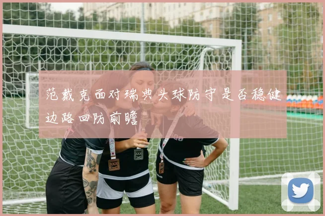 范戴克面对瑞典头球防守是否稳健边路回防前瞻