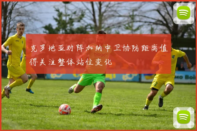 克罗地亚对阵加纳中卫协防距离值得关注整体站位变化
