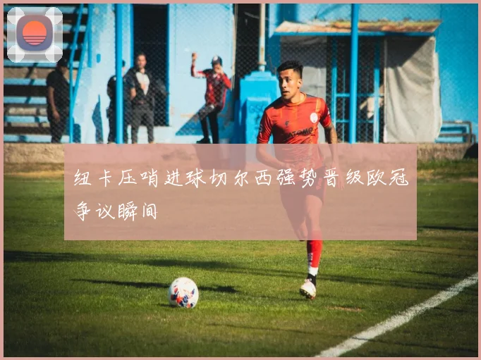 纽卡压哨进球切尔西强势晋级欧冠争议瞬间