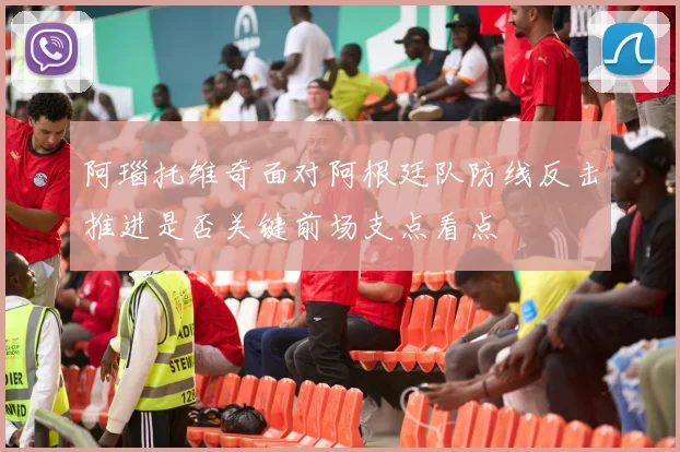 阿瑙托维奇面对阿根廷队防线反击推进是否关键前场支点看点