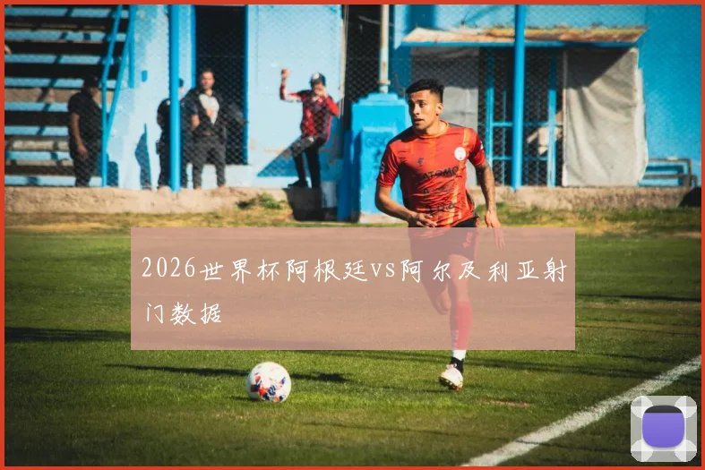 2026世界杯阿根廷vs阿尔及利亚射门数据