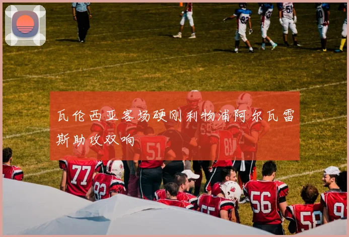 瓦伦西亚客场硬刚利物浦阿尔瓦雷斯助攻双响