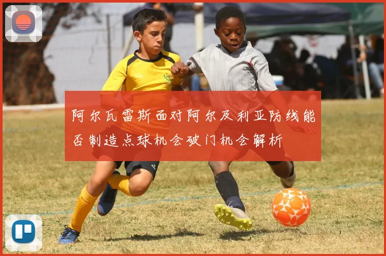 阿尔瓦雷斯面对阿尔及利亚防线能否制造点球机会破门机会解析