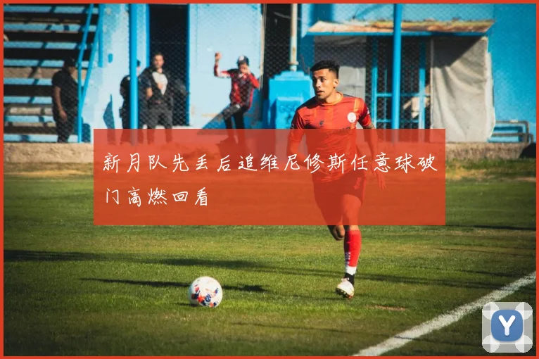 新月队先丢后追维尼修斯任意球破门高燃回看