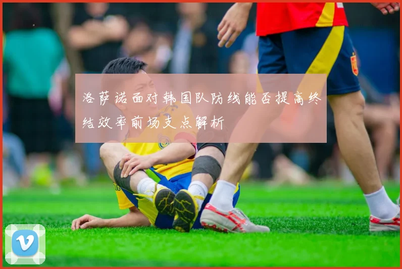 洛萨诺面对韩国队防线能否提高终结效率前场支点解析