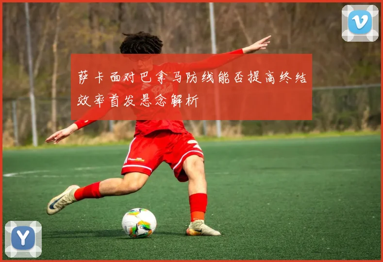 萨卡面对巴拿马防线能否提高终结效率首发悬念解析