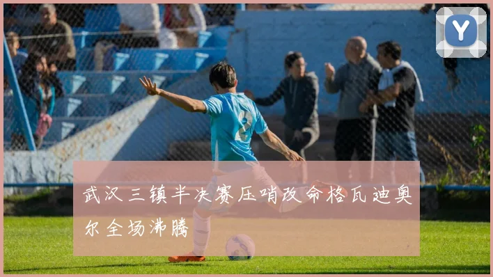武汉三镇半决赛压哨改命格瓦迪奥尔全场沸腾