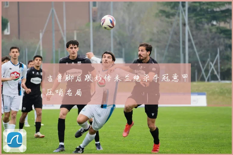 吉鲁脚后跟妙传米兰绝杀夺冠意甲压哨名局
