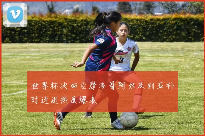 世界杯次回合摩洛哥阿尔及利亚补时连进热度爆表