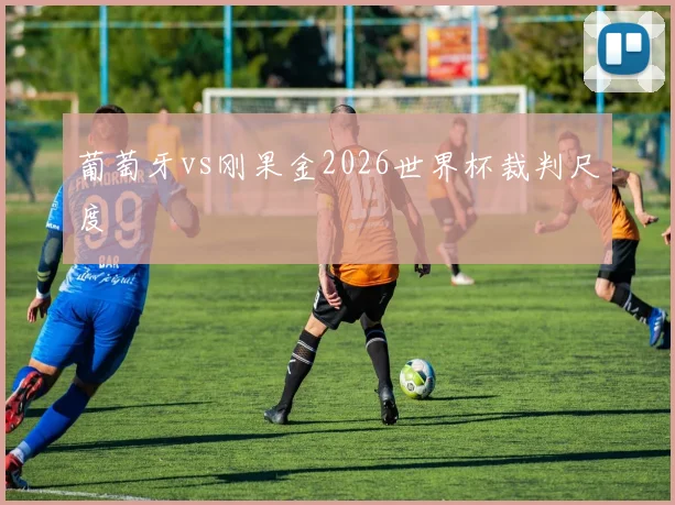 葡萄牙vs刚果金2026世界杯裁判尺度