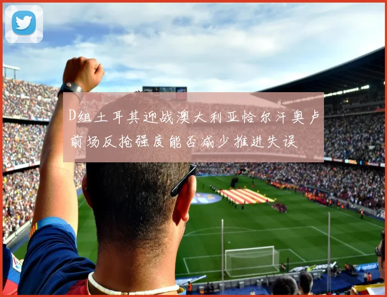 D组土耳其迎战澳大利亚恰尔汗奥卢前场反抢强度能否减少推进失误