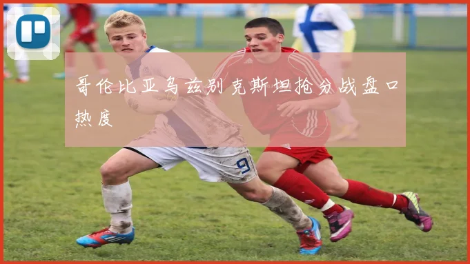 哥伦比亚乌兹别克斯坦抢分战盘口热度