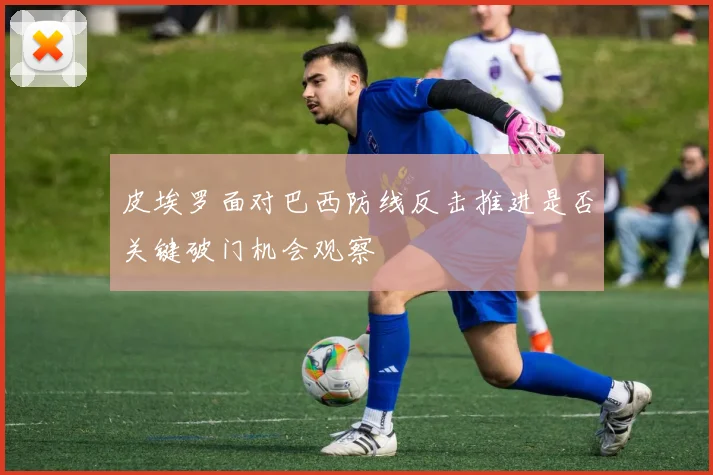 皮埃罗面对巴西防线反击推进是否关键破门机会观察