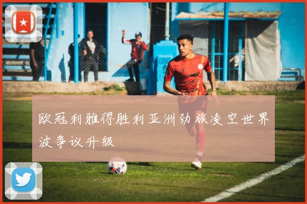 欧冠利雅得胜利亚洲劲旅凌空世界波争议升级