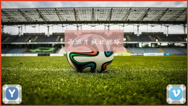 开云Kaiyun（中国）体育官方网站 - 西班牙疯狂控球