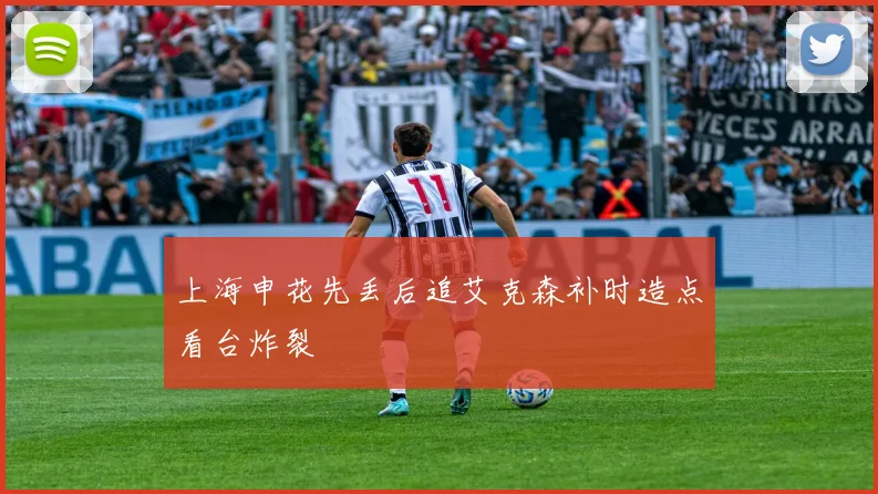 上海申花先丢后追艾克森补时造点看台炸裂