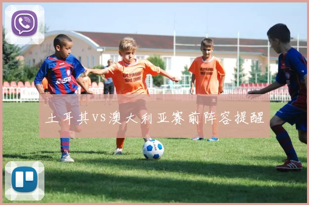 土耳其vs澳大利亚赛前阵容提醒