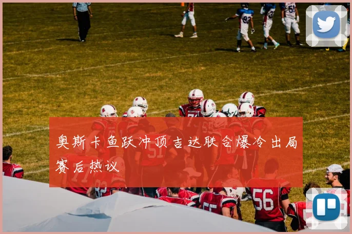 奥斯卡鱼跃冲顶吉达联合爆冷出局赛后热议