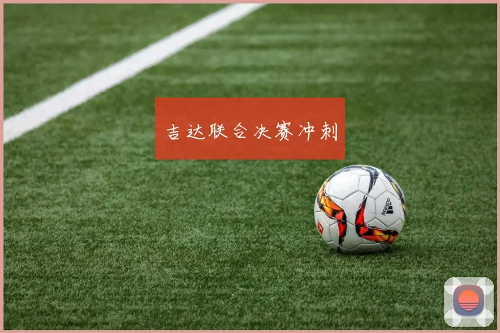 开云Kaiyun（中国）体育官方网站 - 吉达联合决赛冲刺