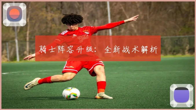 开云Kaiyun（中国）体育官方网站 - 骑士阵容升级：全新战术解析