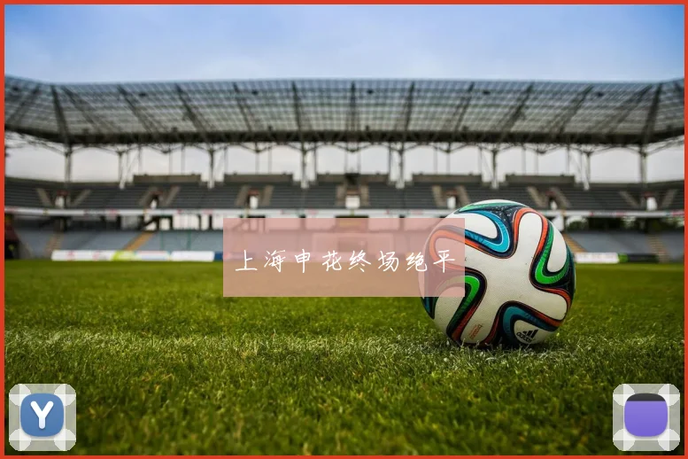 开云Kaiyun（中国）体育官方网站 - 上海申花终场绝平