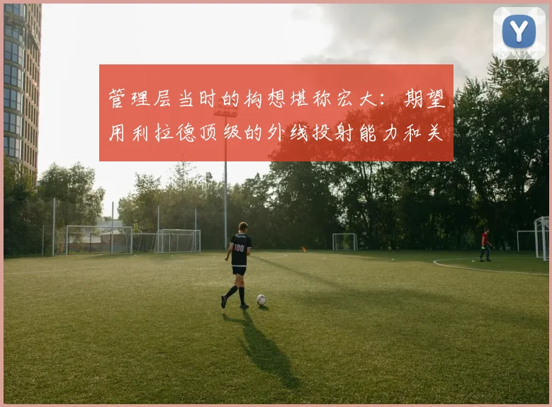 开云Kaiyun（中国）体育官方网站 - 管理层当时的构想堪称宏大：期望用利拉德顶级的外线投射能力和关键时刻的得分爆发力