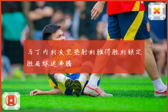 马丁内利凌空垫射利雅得胜利锁定胜局球迷沸腾