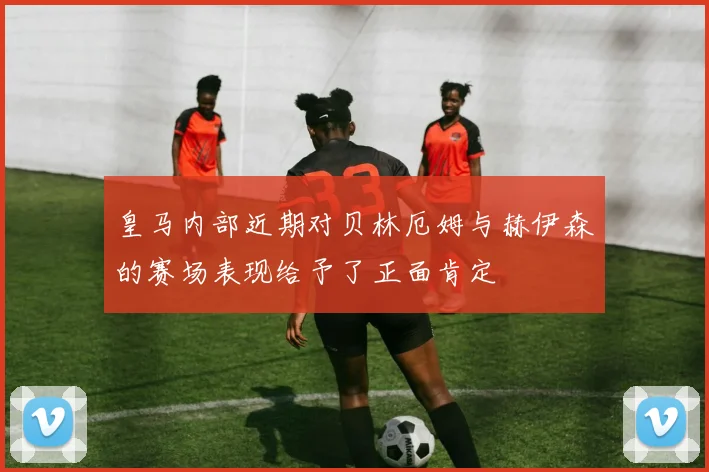 开云Kaiyun（中国）体育官方网站 - 皇马内部近期对贝林厄姆与赫伊森的赛场表现给予了正面肯定