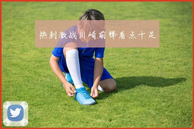 开云Kaiyun（中国）体育官方网站 - 热刺激战川崎前锋看点十足