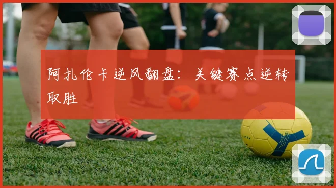 开云Kaiyun（中国）体育官方网站 - 阿扎伦卡逆风翻盘：关键赛点逆转取胜