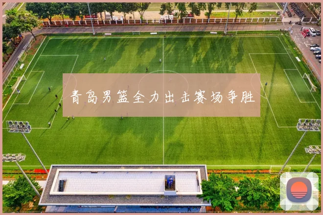 开云Kaiyun（中国）体育官方网站 - 青岛男篮全力出击赛场争胜