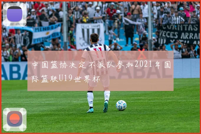 开云Kaiyun（中国）体育官方网站 - 中国篮协决定不派队参加2021年国际篮联U19世界杯