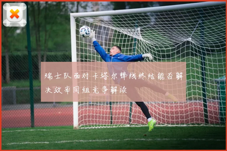 瑞士队面对卡塔尔锋线终结能否解决效率同组竞争解读