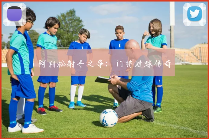 开云Kaiyun（中国）体育官方网站 - 阿利松射手之争：门将进球传奇