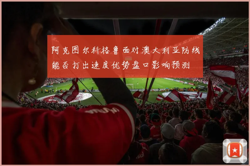 阿克图尔科格鲁面对澳大利亚防线能否打出速度优势盘口影响预测