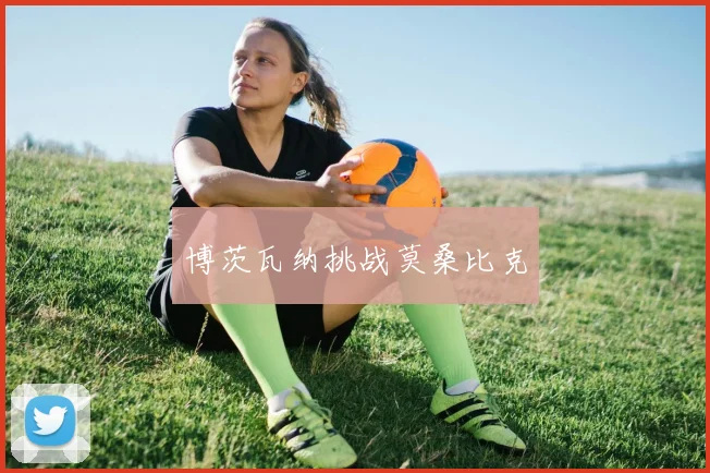 开云Kaiyun（中国）体育官方网站 - 博茨瓦纳挑战莫桑比克
