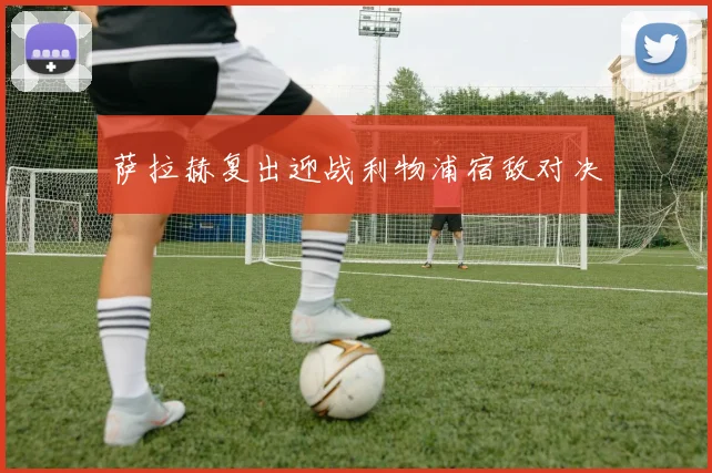 萨拉赫复出迎战利物浦宿敌对决
