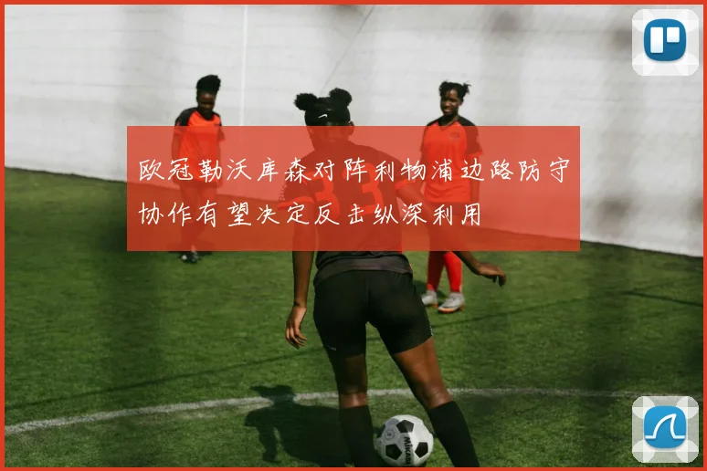 欧冠勒沃库森对阵利物浦边路防守协作有望决定反击纵深利用
