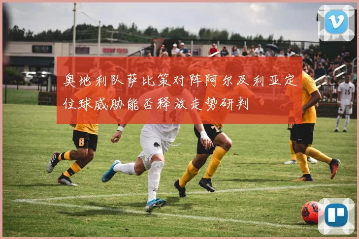 奥地利队萨比策对阵阿尔及利亚定位球威胁能否释放走势研判