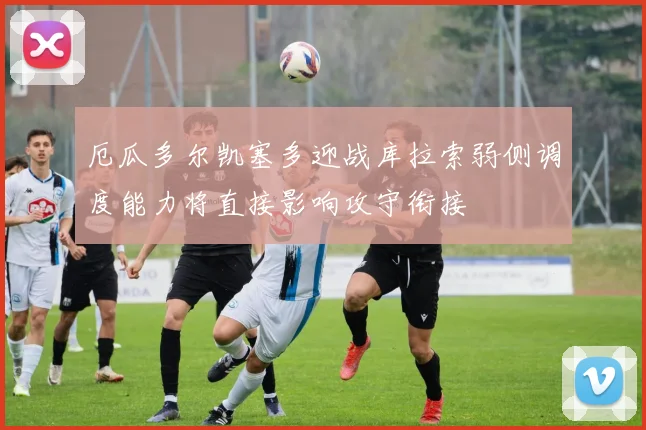 厄瓜多尔凯塞多迎战库拉索弱侧调度能力将直接影响攻守衔接
