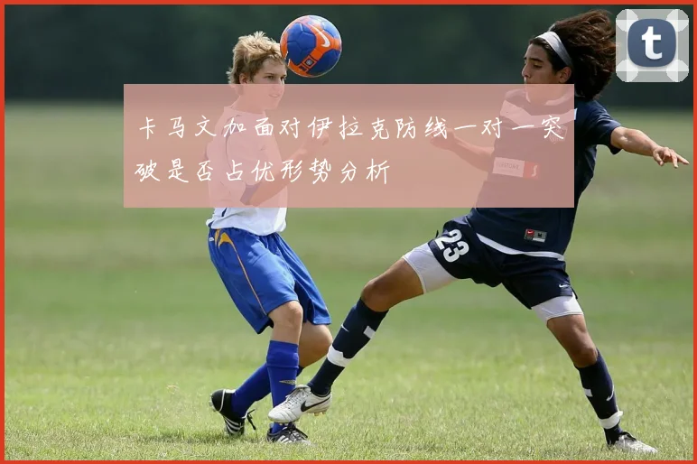 卡马文加面对伊拉克防线一对一突破是否占优形势分析
