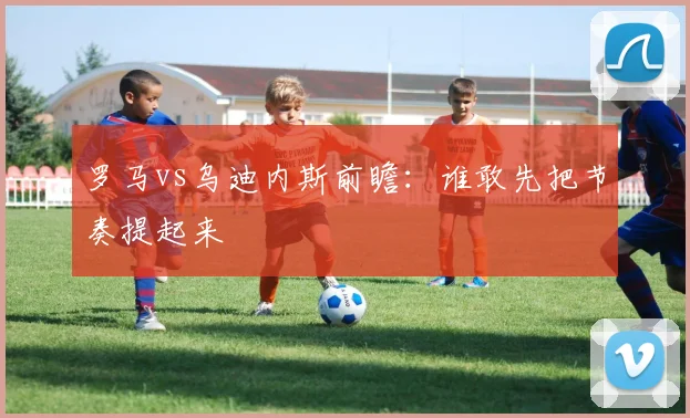 罗马vs乌迪内斯前瞻：谁敢先把节奏提起来