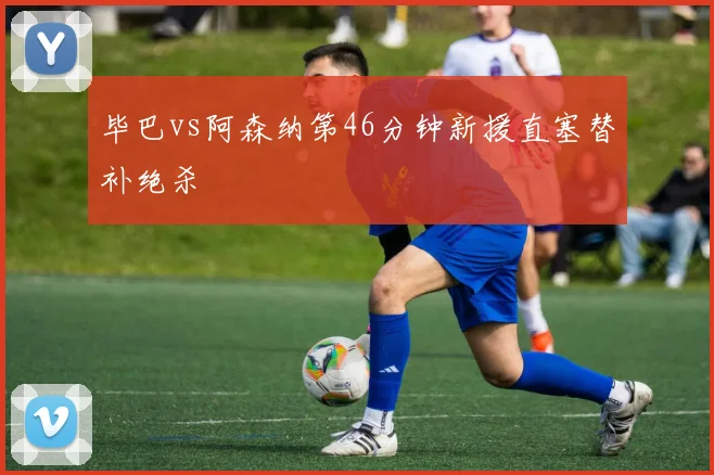 毕巴vs阿森纳第46分钟新援直塞替补绝杀