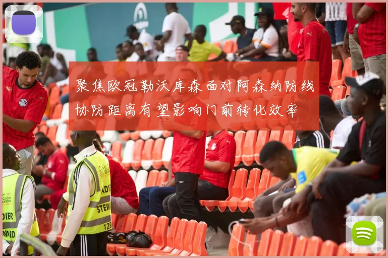 聚焦欧冠勒沃库森面对阿森纳防线协防距离有望影响门前转化效率