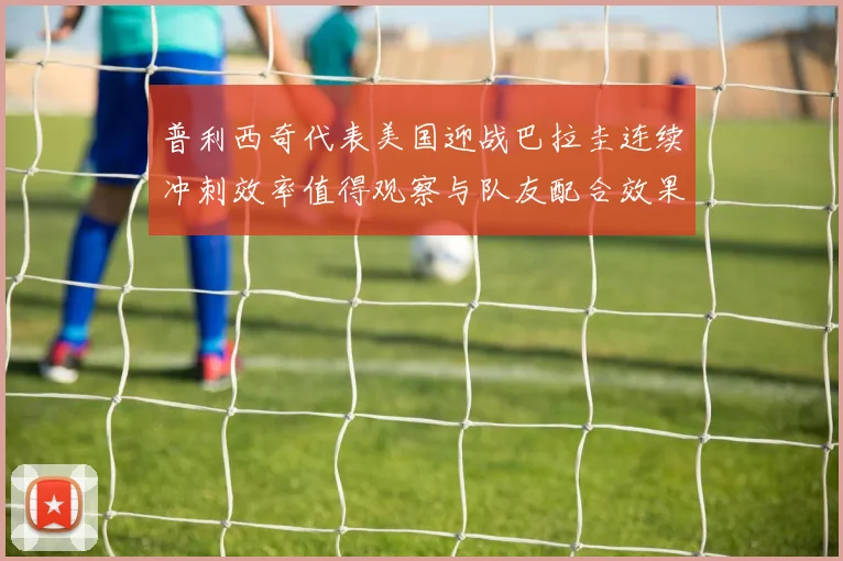 普利西奇代表美国迎战巴拉圭连续冲刺效率值得观察与队友配合效果