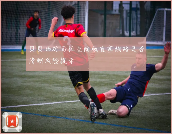 贝贝面对乌拉圭防线直塞线路是否清晰风险提示