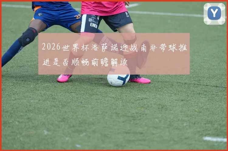 2026世界杯洛萨诺迎战南非带球推进是否顺畅前瞻解读