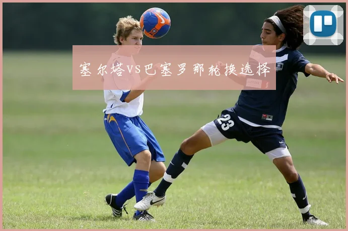 塞尔塔vs巴塞罗那轮换选择