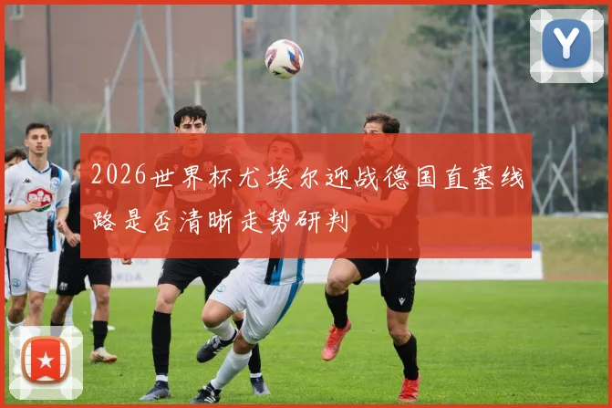 2026世界杯尤埃尔迎战德国直塞线路是否清晰走势研判