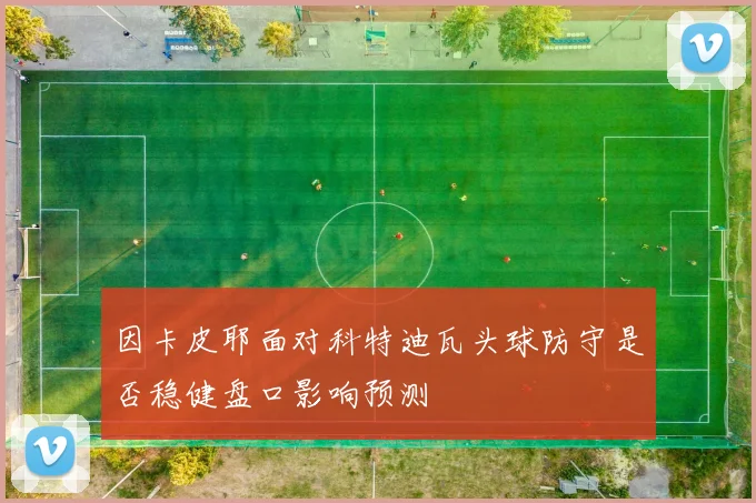 因卡皮耶面对科特迪瓦头球防守是否稳健盘口影响预测